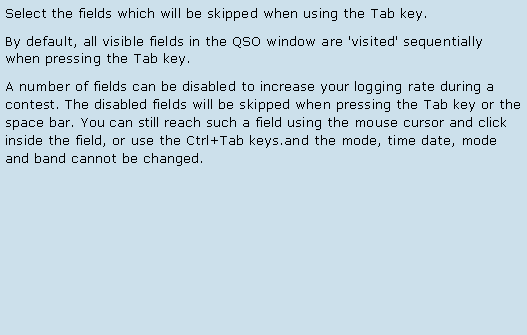 Text Box: Select the fields which will be skipped when using the Tab key.By default, all visible fields in the QSO window are 'visited' sequentially when pressing the Tab key.  A number of fields can be disabled to increase your logging rate during a contest. The disabled fields will be skipped when pressing the Tab key or the space bar. You can still reach such a field using the mouse cursor and click inside the field, or use the Ctrl+Tab keys.and the mode, time date, mode and band cannot be changed.