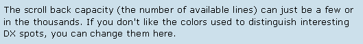 Text Box: The scroll back capacity (the number of available lines) can just be a few or in the thousands. If you don't like the colors used to distinguish interesting DX spots, you can change them here.