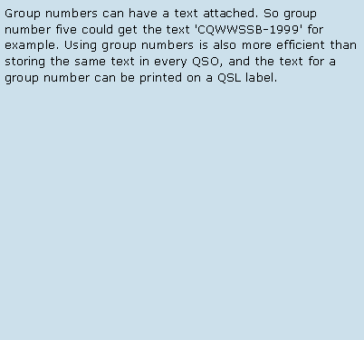 Text Box: Group numbers can have a text attached. So group number five could get the text 'CQWWSSB-1999' for example. Using group numbers is also more efficient than storing the same text in every QSO, and the text for a group number can be printed on a QSL label. 