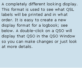 Text Box: A completely different looking display. This format is used to see what QSL labels will be printed and in what order. It is easy to create a new display format for a logbook; see below. A double-click on a QSO will display that QSO in the QSO Window so you can make changes or just look at more details. 