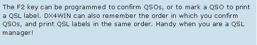 Text Box: The F2 key can be programmed to confirm QSOs, or to mark a QSO to print a QSL label. DX4WIN can also remember the order in which you confirm QSOs, and print QSL labels in the same order. Handy when you are a QSL manager! 