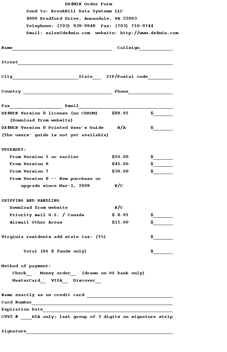 Text Box:                        DX4WIN Order Form         Send to: BrookHill Data Systems LLC         4900 Bradford Drive, Annandale, VA 22003         Telephone: (703) 939-9948  Fax: (703) 750-9744         Email: sales@dx4win.com  website: http://www.dx4win.comName____________________________________  Callsign____________Street________________________________________________________City________________________State___  ZIP/Postal code_________Country ________________________________ Phone________________Fax___________________ Email__________________________________DX4WIN Version 8 license (no CDROM)     $89.95        $_______   (Download from website)DX4WIN Version 8 Printed User's Guide     N/A         $_______(The users' guide is not yet available)UPGRADES:   From Version 5 or earlier            $50.00        $_______   From Version 6                       $45.00        $_______   From Version 7                       $30.00        $_______   From Version 8 -- New purchase or       upgrade since Mar-1, 2009         N/CSHIPPING AND HANDLING   Download from website                 N/C   Priority mail U.S. / Canada          $ 8.95        $_______   Airmail Other Areas                  $15.00        $_______Virginia residents add state tax: (5%)                $_______        Total (US $ funds only)                       $_______Method of payment:    Check__   Money order__  (drawn on US bank only)    MasterCard__  VISA__  Discover__Name exactly as on credit card _______________________________Card Number___________________________________________________Expiration Date_______________________________________________CVV2 # ____USA only; last group of 3 digits on signature stripSignature_____________________________________________________