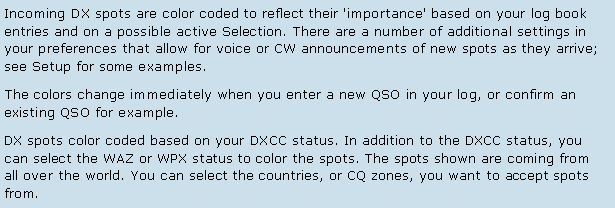 Text Box: Incoming DX spots are color coded to reflect their 'importance' based on your log book entries and on a possible active Selection. There are a number of additional settings in your preferences that allow for voice or CW announcements of new spots as they arrive; see Setup for some examples.The colors change immediately when you enter a new QSO in your log, or confirm an existing QSO for example.DX spots color coded based on your DXCC status. In addition to the DXCC status, you can select the WAZ or WPX status to color the spots. The spots shown are coming from all over the world. You can select the countries, or CQ zones, you want to accept spots from. 