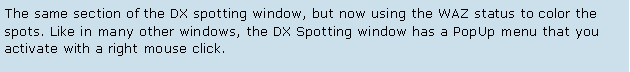 Text Box: The same section of the DX spotting window, but now using the WAZ status to color the spots. Like in many other windows, the DX Spotting window has a PopUp menu that you activate with a right mouse click. 